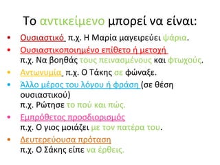 Το  αντικείμενο  μπορεί να είναι: Ουσιαστικό   π.χ. Η Μαρία μαγειρεύει  ψάρια . Ουσιαστικοποιημένο επίθετο ή μετοχή  π.χ. Να βοηθάς  τους πεινασμένους  και  φτωχούς . Αντωνυμία   π.χ. Ο Τάκης  σε  φώναξε. Άλλο μέρος του λόγου ή φράση  (σε θέση ουσιαστικού)  π.χ. Ρώτησε  το πού και πώς. Εμπρόθετος προσδιορισμός   π.χ. Ο γιος μοιάζει  με τον πατέρα του . Δευτερεύουσα πρόταση   π.χ. Ο Σάκης είπε  να έρθεις. 