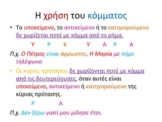 Η  χρήση  του  κόμματος Το  υποκείμενο , το  αντικείμενο  ή το  κατηγορούμενο   δε χωρίζεται ποτέ με κόμμα από το ρήμα. Υ   Ρ   Κ   Υ   Α   Ρ   Α Π.χ.  Ο Πέτρος  είναι   άρρωστος .  Η Μαρία  με   πήρε   τηλέφωνο Οι κύριες προτάσεις  δε χωρίζονται ποτέ με κόμμα από τις δευτερεύουσες , όταν αυτές είναι  υποκείμενο ,  αντικείμενο  ή  κατηγορούμενο  της κύριας πρότασης. Ρ   Α Π.χ.  Δεν ξέρω  γιατί μου μίλησε έτσι .  
