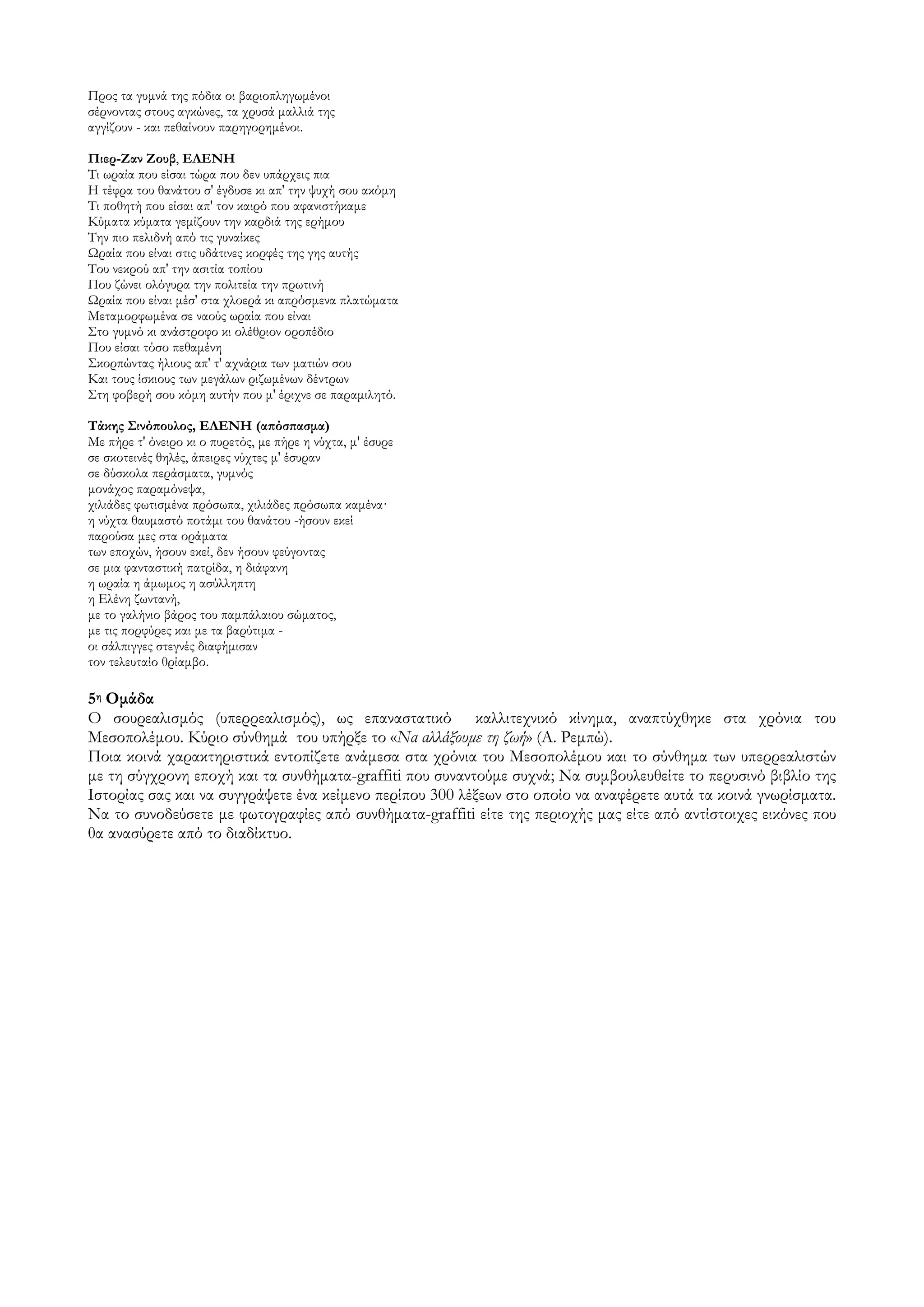 Προς τα γυμνά της πόδια οι βαριοπληγωμένοι
σέρνοντας στους αγκώνες, τα χρυσά μαλλιά της
αγγίζουν - και πεθαίνουν παρηγορημένοι.

Πιερ-Ζαν Ζουβ, ΕΛΕΝΗ
Σι ωραία που είσαι τώρα που δεν υπάρχεις πια
Η τέφρα του θανάτου σ' έγδυσε κι απ' την ψυχή σου ακόμη
Σι ποθητή που είσαι απ' τον καιρό που αφανιστήκαμε
Κύματα κύματα γεμίζουν την καρδιά της ερήμου
Σην πιο πελιδνή από τις γυναίκες
Ωραία που είναι στις υδάτινες κορφές της γης αυτής
Σου νεκρού απ' την ασιτία τοπίου
Που ζώνει ολόγυρα την πολιτεία την πρωτινή
Ωραία που είναι μέσ' στα χλοερά κι απρόσμενα πλατώματα
Μεταμορφωμένα σε ναούς ωραία που είναι
΢το γυμνό κι ανάστροφο κι ολέθριον οροπέδιο
Που είσαι τόσο πεθαμένη
΢κορπώντας ήλιους απ' τ' αχνάρια των ματιών σου
Και τους ίσκιους των μεγάλων ριζωμένων δέντρων
΢τη φοβερή σου κόμη αυτήν που μ' έριχνε σε παραμιλητό.

Σάκης ΢ινόπουλος, ΕΛΕΝΗ (απόσπασμα)
Με πήρε τ' όνειρο κι ο πυρετός, με πήρε η νύχτα, μ' έσυρε
σε σκοτεινές θηλές, άπειρες νύχτες μ' έσυραν
σε δύσκολα περάσματα, γυμνός
μονάχος παραμόνεψα,
χιλιάδες φωτισμένα πρόσωπα, χιλιάδες πρόσωπα καμένα·
η νύχτα θαυμαστό ποτάμι του θανάτου -ήσουν εκεί
παρούσα μες στα οράματα
των εποχών, ήσουν εκεί, δεν ήσουν φεύγοντας
σε μια φανταστική πατρίδα, η διάφανη
η ωραία η άμωμος η ασύλληπτη
η Ελένη ζωντανή,
με το γαλήνιο βάρος του παμπάλαιου σώματος,
με τις πορφύρες και με τα βαρύτιμα -
οι σάλπιγγες στεγνές διαφήμισαν
τον τελευταίο θρίαμβο.

5η Ομάδα
Ο σουρεαλισμός (υπερρεαλισμός), ως επαναστατικό καλλιτεχνικό κίνημα, αναπτύχθηκε στα χρόνια του
Μεσοπολέμου. Κύριο σύνθημά του υπήρξε το «Να αλλάξουμε τη ζωή» (Α. Ρεμπώ).
Ποια κοινά χαρακτηριστικά εντοπίζετε ανάμεσα στα χρόνια του Μεσοπολέμου και το σύνθημα των υπερρεαλιστών
με τη σύγχρονη εποχή και τα συνθήματα-graffiti που συναντούμε συχνά; Να συμβουλευθείτε το περυσινό βιβλίο της
Ιστορίας σας και να συγγράψετε ένα κείμενο περίπου 300 λέξεων στο οποίο να αναφέρετε αυτά τα κοινά γνωρίσματα.
Να το συνοδεύσετε με φωτογραφίες από συνθήματα-graffiti είτε της περιοχής μας είτε από αντίστοιχες εικόνες που
θα ανασύρετε από το διαδίκτυο.
 