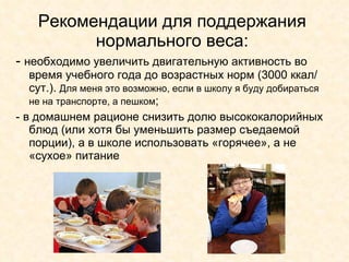 Рекомендации для поддержания нормального веса: -  необходимо увеличить двигательную активность во время учебного года до возрастных норм (3000 ккал/сут.).  Для меня это возможно, если в школу я буду добираться не на транспорте, а пешком ; - в домашнем рационе снизить долю высококалорийных блюд (или хотя бы уменьшить размер съедаемой порции), а в школе использовать «горячее», а не «сухое» питание 