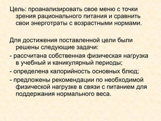 Цель: проанализировать свое меню с точки зрения рационального питания и сравнить свои энерготраты с возрастными нормами.  Для достижения поставленной цели были решены следующие задачи: - рассчитана собственная физическая нагрузка в учебный и каникулярный периоды; - определена калорийность основных блюд; - предложены рекомендации по необходимой физической нагрузке в связи с питанием для поддержания нормального веса. 