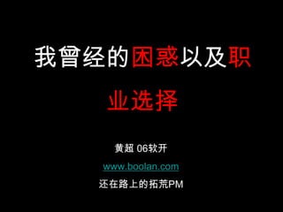 我曾经的困惑以及职
   业选择
    黄超 06软开
  www.boolan.com
  还在路上的拓荒PM
 