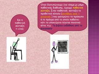 Και η παθητική σύνταξη τι είναι; Όταν διατυπώνουμε ένα νόημα με ρήμα παθητικής διάθεσης, έχουμε  παθητική σύνταξη . Στην παθητική  σύνταξη το προθετικό σύνολο ( συνήθως από + αιτιατική  ) που φανερώνει το πρόσωπο ή το πράγμα από το οποίο παθαίνει κάτι το υποκείμενο λέγεται ποιητικό αίτιο. π.χ  Το βιβλίο εκδόθηκε από το συγγραφέα . 