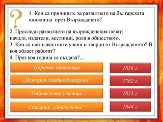 1. Кои са причините за развитието на българската
       книжнина през Възраждането?

2. Проследи развитието на възрожденския печат:
начало, издатели, вестници, роля в обществото.
3. Кои са най-известните учени и творци от Възраждането? В
коя област работят?
4. През коя година се създава?...
         Първите читалища                     1856 г.

     „История славянобългарска“               1762 г.

        Габровското училище                   1835 г.

       Списание „Любословие“                  1844 г.
 