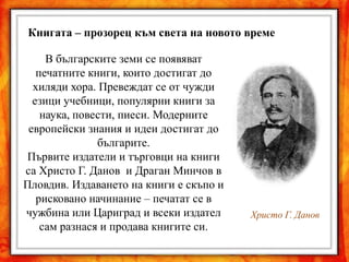 Книгата – прозорец към света на новото време

     В българските земи се появяват
   печатните книги, които достигат до
  хиляди хора. Превеждат се от чужди
  езици учебници, популярни книги за
    наука, повести, пиеси. Модерните
 европейски знания и идеи достигат до
               българите.
Първите издатели и търговци на книги
са Христо Г. Данов и Драган Минчов в
Пловдив. Издаването на книги е скъпо и
   рисковано начинание – печатат се в
чужбина или Цариград и всеки издател     Христо Г. Данов
    сам разнася и продава книгите си.
 