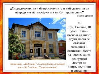 „Съсредоточия на най-просветените и най-деятелни за
   напредъкът на народността ни български сили."
                                                Марин Дринов


                                                  В
                                          Лом, Свищов, Ш
                                             умен, а по –
                                          късно и на много
                                            други места се
                                               създават
                                             читалища –
                                          специални места
                                           за четене, които
                                              осигуряват
Читалище „Виделина“ в Пазарджик, основано     достъп до
     през 1862 година. Съвременен вид     книги, вестници
                                             и списания.
 