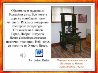 Оформя се и модерният
  български език. Все повече
    хора се приобщават към
 четенето. Ражда се модерната
     българска литература.
     Стиховете на Найден
    Геров, Добри Чинтулов,
   Петко Славейков създават
поетични традиции. Нейн връх
 са поемите на Христо Ботев.



                                Първата печатна преса в
                                  България на Никола
                                 Карастоянов, 1828 г.
 