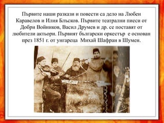 Първите наши разкази и повести са дело на Любен
 Каравелов и Илия Блъсков. Първите театрални пиеси от
  Добри Войников, Васил Друмев и др. се поставят от
любители актьори. Първият български оркестър е основан
   през 1851 г. от унгареца Михай Шафран в Шумен.
 