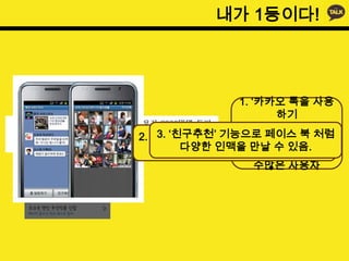 내가 1등이다!




                1. ‘카카오 톡을 사용
                      하기
                위해 스마트 폰을 산
    3. ‘친구추천’ 기능으로 페이스 북 처럼
2. 사용자의 요구를 적극적으로 받아들여다’ 는
         다양한 인맥을 만날 수 있음.
              수용.
                사람이 나올 정도로
                    수많은 사용자
 