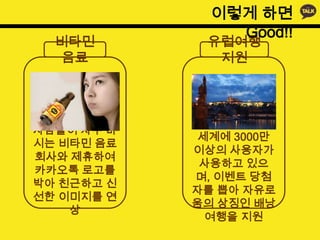 이렇게 하면
                Good!!
  비타민        유럽여행
  음료          지원



            카카오톡은 현재
사람들이 자주 마
             세계에 3000만
시는 비타민 음료
            이상의 사용자가
회사와 제휴하여
             사용하고 있으
카카오톡 로고를
            며, 이벤트 당첨
박아 친근하고 신
            자를 뽑아 자유로
선한 이미지를 연
            움의 상징인 배낭
    상
              여행을 지원
 