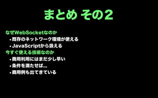 まとめ その２
なぜWebSocketなのか
 •既存のネットワーク環境が使える
 •JavaScriptから扱える
今すぐ使える技術なのか
 •商用利用にはまだ少し早い
 •条件を満たせば...
 •商用例も出てきている
 