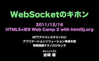 WebSocketのキホン
           2011/12/16
HTML5+IE9 Web Camp 2 with html5j.org

          NTTアドバンステクノロジ
       アプリケーションソリューション事業本部
           情報機器テクノロジセンタ
               きんじょう ゆう

               金城 雄
 