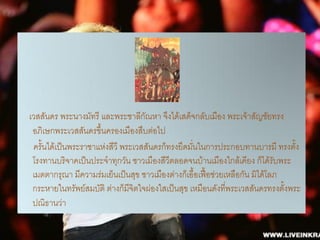 เวสสันดร พระนางมัทรี และพระชาลีกณหา จึงได้เสด็จกลับเมือง พระเจ้าสัญชัยทรง
                                   ั
 อภิเษกพระเวสสันดรขึ้นครองเมืองสืบต่อไป
 ครั้นได้เป็นพระราชาแห่งสีวี พระเวสสันดรก็ทรงยึดมั่นในการประกอบทานบารมี ทรงตั้ง
 โรงทานบริจาคเป็นประจาทุกวัน ชาวเมืองสีวีตลอดจนบ้านเมืองใกล้เคียง ก็ได้รับพระ
 เมตตากรุณา มีความร่มเย็นเป็นสุข ชาวเมืองต่างก็เอื้อเฟือช่วยเหลือกัน มิได้โลภ
                                                       ้
 กระหายในทรัพย์สมบัติ ต่างก็มจิตใจผ่องใสเป็นสุข เหมือนดังที่พระเวสสันดรทรงตั้งพระ
                               ี
 ปณิธานว่า
 