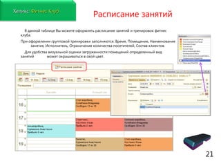 www.fitness1c.ru   Расписание занятий В данной таблице Вы можете оформлять расписание занятий и тренировок фитнес клуба.  При оформлении групповой тренировки заполняются:   Время, Помещение, Наименование  занятия, Исполнитель, Ограничение количества посетителей, Состав клиентов.  Для удобства визуальной оценки загруженности помещений определенный вид занятий  может окрашиваться в свой цвет. 21 Хеликс:   Фитнес Клуб 