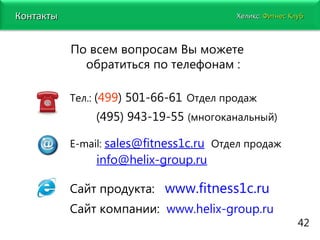www.fitness1c.ru   По всем вопросам Вы можете обратиться по телефонам : Тел.:  ( 499 ) 501-66-61   Отдел продаж (495) 943-19-55  (многоканальный) Е- mail :   [email_address]   Отдел продаж  I  1   [email_address] Сайт продукта:  www.fitness1c.ru Сайт компании:  www.helix-group.ru 42 Хеликс:   Фитнес Клуб Контакты 