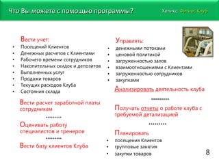 В ести учет: Посещений Клиентов Денежных расчетов с Клиентами Рабочего времени сотрудников Накопительных скидок и депозитов Выполненных услуг Продажи товаров Текущих расходов Клуба Состояния склада У правлять: денежными потоками ценовой политикой загруженностью залов взаимоотношениями с Клиентами загруженностью сотрудников закупками В ести расчет заработной платы сотрудникам  ********* О ценивать работу специалистов и тренеров ********* В ести базу клиентов Клуба А нализировать  деятельность клуба ********* П олучать  отчеты  о работе клуба с требуемой детализацией ********* П ланировать посещения Клиентов групповые занятия закупки товаров   8 Хеликс:   Фитнес Клуб Что Вы можете с помощью программы?  