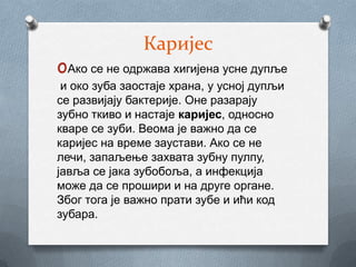 Каријес
oАко се не одржава хигијена усне дупље
 и око зуба заостаје храна, у усној дупљи
се развијају бактерије. Оне разарају
зубно ткиво и настаје каријес, односно
кваре се зуби. Веома је важно да се
каријес на време заустави. Ако се не
лечи, запаљење захвата зубну пулпу,
јавља се јака зубобоља, а инфекција
може да се прошири и на друге органе.
Због тога је важно прати зубе и ићи код
зубара.
 