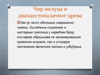 Чир желуца и
дванаестопалачног црева
oОво је често обољење савременог
човека. Оштећење слузокоже и
настајање гризлица у највећем броју
случајева објашњава се занемаривањем
правилне исхране, као и утицајем
претераних физичких напора и узбуђења.
 