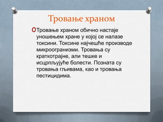 Тровање храном
oТровање храном обично настаје
 уношењем хране у којој се налазе
 токсини. Токсине најчешће производе
 микроогранизми. Тровања су
 краткотрајне, али тешке и
 исцрпљујуће болести. Позната су
 тровања гљивама, као и тровања
 пестицидима.
 