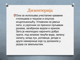 Дизентерија
oОна се испољава учесталим крвавим
 столицама и тешком и општом
 исцрпљеношћу. Углавном се јавља
 лети, а узрочник се преноси прљавим
 рукама, загађеном водом и храном.
 Зато је неопходно нарочито добро
 прати, под млазом текуће воде, зелену
 салату, млад лук, ротквице, јагоде и
 друге намирнице које су долазиле у
 додир са земљиштем.
 