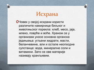 Исхрана
oЧовек у својој исхрани користи
 различите намирнице биљног и
 животињског порекла: хлеб, месо, јаја,
 млеко, поврће и воће. Храном се у
 организам уносе основна органска
 једињења: угљени хидрати, масти,
 беланчевине, али и остале неопходне
 супстанце: вода, минералне соли и
 витамини. Зато се ове материје
 називају хранљивим.
 