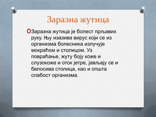Заразна жутица
oЗаразна жутица је болест прљавих
 руку. Њу изазива вирус који се из
 организма болесника излучује
 мокраћом и столицом. Уз
 повраћање, жуту боју коже и
 слузокоже и оток јетре, јављају се и
 белосива столица, као и општа
 слабост организма.
 