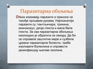 Паразитарна обољења
oЊих изазивају паразити и преносе се
 такође прљавим рукама. Најпознатији
 паразити су: пантљичара, трихина,
 ехинококус, дечја глиста и мала бела
 глиста. За сва паразитарна обољења
 неопходно је обратити се лекару. Да би
 се спровеле заштитне мере и сузбиле
 цревне паразитарне болести, треба
 изоловати болесника и спровести
 дезинфекцију његове околине.
 