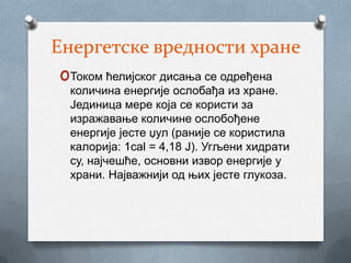 Енергетске вредности хране
 oТоком ћелијског дисања се одређена
  количина енергије ослобађа из хране.
  Јединица мере која се користи за
  изражавање количине ослобођене
  енергије јесте џул (раније се користила
  калорија: 1cal = 4,18 J). Угљени хидрати
  су, најчешће, основни извор енергије у
  храни. Најважнији од њих јесте глукоза.
 