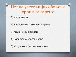 Пет најучесталијих обољења
     органа за варење
1) Чир желуца

2) Чир дванаестопалачног црева

3) Камен у жучној кеси

4) Запаљење слепог црева

5) Испупчење (истезање) црева
 