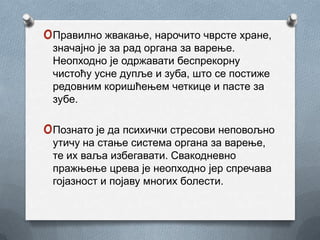 oПравилно жвакање, нарочито чврсте хране,
 значајно је за рад органа за варење.
 Неопходно је одржавати беспрекорну
 чистоћу усне дупље и зуба, што се постиже
 редовним коришћењем четкице и пасте за
 зубе.

oПознато је да психички стресови неповољно
 утичу на стање система органа за варење,
 те их ваља избегавати. Свакодневно
 пражњење црева је неопходно јер спречава
 гојазност и појаву многих болести.
 
