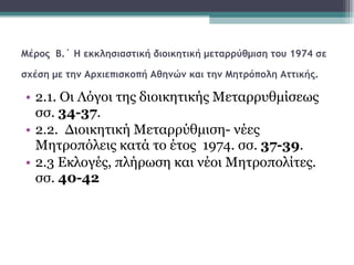 Μέρος  Β.΄   Η εκκλησιαστική διοικητική μεταρρύθμιση του 1974 σε σχέση με την Αρχιεπισκοπή Αθηνών και την Μητρόπολη Αττικής.   2.1. Οι Λόγοι της διοικητικής Μεταρρυθμίσεως σσ.  34-37 .   2.2.  Διοικητική Μεταρρύθμιση- νέες Μητροπόλεις κατά το έτος  1974. σσ.  37-39 .  2.3 Εκλογές, πλήρωση και νέοι Μητροπολίτες. σσ.  40-42   