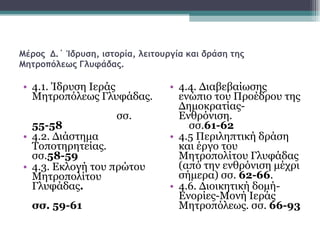 Μέρος  Δ.΄ Ίδρυση, ιστορία, λειτουργία και δράση της Μητροπόλεως Γλυφάδας. 4.1. Ίδρυση Ιεράς Μητροπόλεως Γλυφάδας.  σσ.  55-58 4.2. Διάστημα Τοποτηρητείας. σσ. 58-59 4.3. Εκλογή του πρώτου Μητροπολίτου Γλυφάδας .  σσ. 59-61 4.4. Διαβεβαίωσης ενώπιο του Προέδρου της Δημοκρατίας- Ενθρόνιση.  σσ. 61-62   4.5 Περιληπτική δράση και έργο του Μητροπολίτου Γλυφάδας (από την ενθρόνιση μέχρι σήμερα) σσ.  62-66 .  4.6. Διοικητική δομή-Ενορίες-Μονή Ιεράς Μητροπόλεως. σσ.  66-93   
