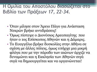 Η Ομιλία του Αποστόλου διασώζεται στο Βιβλίο των Πράξεων  17, 22-34 .  Όταν μίλησε στον Άρειο Πάγο για Ανάσταση Νεκρών βρήκε αντιδράσεις!  Όμως πίστεψε ο Διονύσιος Αρεοπαγίτης  που ήταν ο 1ος Επίσκοπος Αθηνών και η Δάμαρις.  Το Ευαγγέλιο βρήκε δυσκολίες στην Αθήνα σε σχέση με άλλες πόλεις, όμως υπήρχε μια μικρή φλόγα που με την πάροδο των αιώνων άρχιζε να δυναμώνει και η Εκκλησία των Αθηνών σιγά σιγά να δημιουργείται και να οργανώνεται!  