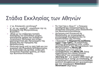 Στάδια Εκκλησίας των Αθηνών 1 ο  αι. Επισκοπή «αυτόνομη»  2 ο   αι. ως  αρχές 8 ου   αποτέλεσε την 1η Επισκοπή της Μητροπόλεως Κορίνθου. Μαζί με τις υπόλοιπες τοπικές Εκκλησίες του Ελλαδικού χώρου, αποτελούσε τμήμα του λεγομένου Ανατολικού Ιλλυρικού και ανήκε εκκλησιαστικά στο Πατριαρχείο της Ρώμης δια την Εξαρχίας της Θεσσαλονίκης  Πολιτικά όμως από το 395/396 και τον χωρισμό της Ρωμαϊκής αυτοκρατορίας σε Ανατολική και Δυτική, ανήκε στο Ανατολικό Ρωμαϊκό κράτος, με έδρα την Κωνσταντινούπολη.  Το 732/733 ο Λέων Γ΄ ο Ίσαυρος προσαρτά και εκκλησιαστικώς το Ανατολικό Ιλλυρικό, στην δικαιοδοσία του Κωνσταντινουπόλεως  Ανύψωση από Επισκοπή σε Μητρόπολη, με συγκεκριμένη γεωγραφική περιφέρεια όλο το λεκανοπεδίου της Αττικής.  «Τακτικόν» ή  Παρισινός κώδικας 1555 Α ( 733-746) :   Η μητρόπολη Αθηνών καταλαμβάνει στην «τάξιν προκαθεδρίας» των Μητροπόλεων του Πατριαρχείου τη  θέση 38 .  Αργότερα, κατά τον 10ο αι., προβιβάσθηκε στη  θέση 28 , όπως εμφανίζεται στο επίσης γνωστό «Τακτικόν» του αυτοκράτορα  Λέοντος Στ΄  του Σοφού (886-912), με υποκείμενες σ’ αυτήν 10 επισκοπές. Η συγκεκριμένη μεταβολή συντελέσθηκε κατόπιν αποφάσεως του αυτοκράτορα και του πατριάρχου  Νικολάου Μυστικού  (852-925) 