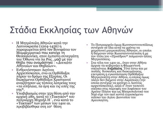 Στάδια Εκκλησίας των Αθηνών Η Μητρόπολη Αθηνών κατά την Λατινοκρατία (1204-1456) η παραχωρείται  από τον  Βονιφάτιο τον Μομφερρατικό  που κατείχε τη  Θεσσαλονίκη ,  στον έμπιστο συνεργάτη του Όθωνα ντε λα Ρος ,  μαζί με  την Θήβα  που ονομάστηκε :  « Δουκάτο Αθηναίων και Θηβαίων» . Ενθρονίστηκαν Λατίνοι Αρχιεπίσκοποι, ενώ οι Ορθόδοξοι πήραν το δρόμο της Εξορίας. Οι διωκόμενοι Ορθόδοξοι Χριστιανοί αναζήτησαν ως τόπους λατρείας τους « τα σπήλαια, τα όρη και τις οπές της γης ». Υποβιβασμός στην 35η θέση από την αρχική 28η, κατά το «Τακτικόν» του πατριάρχη Μιχαήλ Η΄, ενώ κατά το «Τακτικό» των μέσων του 14ου αι. προβιβάσθηκε στη 10 η   θέση Το Πατριαρχείο όμως Κωνσταντινουπόλεως συνέχισε σε όλα αυτά τα χρόνια να χειροτονεί μητροπολίτες Αθηνών, οι οποίοι ή διέμεναν στην Κωνσταντινούπολη ή με τον τίτλο του « Προέδρου » ποίμαιναν άλλες Μητροπόλεις.  Στα τέλη του 14ου αι., όταν στην Αθήνα άρχισε να κυβερνάει η Φλωρεντινή οικογένεια  Ατζαϊώλη . Τότε έστω και με πολλές  δυσκολίες και διακυμάνσεις, επετράπη η εγκατάσταση Ορθόδοξου Μητροπολίτη στην Αθήνα, ο οποίος όμως πλέον δεν διέμενε στην Ακρόπολη (την οποία συνέχιζε να κατέχει ο Λατίνος αρχιεπίσκοπος), αλλά σ' έναν ταπεινό οικίσκο στις παρυφές του λοφίσκου του Αρείου Πάγου και ως Μητροπολιτικό του Ναό είχε τον εκεί κοντά ευρισκόμενο ναΐσκο του Αγίου Διονυσίου του Αρεοπαγίτη.   