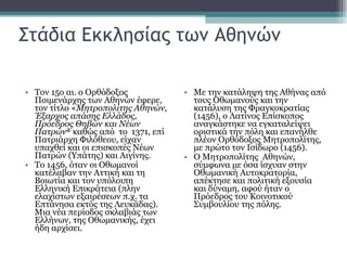 Στάδια Εκκλησίας των Αθηνών Τον 15ο αι. ο Ορθόδοξος Ποιμενάρχης των Αθηνών έφερε, τον τίτλο « Μητροπολίτης Αθηνών, Έξαρχος απάσης Ελλάδος, Πρόεδρος Θηβών και Νέων Πατρών » καθώς από  το  1371, επί Πατριάρχη Φιλόθεου, είχαν υπαχθεί και οι επισκοπές Νέων Πατρών (Υπάτης) και Αιγίνης. Το 1456, όταν οι Οθωμανοί κατέλαβαν την Αττική και τη Βοιωτία και τον υπόλοιπη Ελληνική Επικράτεια (πλην ελαχίστων εξαιρέσεων π.χ. τα Επτάνησα εκτός της Λευκάδας). Μια νέα περίοδος σκλαβιάς των Ελλήνων, της Οθωμανικής, έχει ήδη αρχίσει. Με την κατάληψη της Αθήνας από τους Οθωμανούς και την κατάλυση της Φραγκοκρατίας (1456), ο Λατίνος Επίσκοπος αναγκάστηκε να εγκαταλείψει οριστικά την πόλη και επανήλθε πλέον Ορθόδοξος Μητροπολίτης, με πρώτο τον Ισίδωρο (1456).  Ο Μητροπολίτης  Αθηνών, σύμφωνα με όσα ίσχυαν στην Οθωμανική Αυτοκρατορία, απέκτησε και πολιτική εξουσία και δύναμη, αφού ήταν ο Πρόεδρος του Κοινοτικού Συμβουλίου της πόλης.  