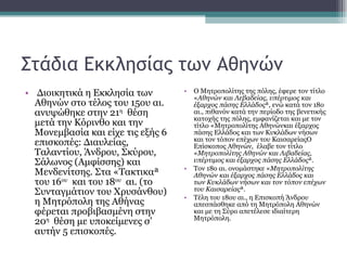 Στάδια Εκκλησίας των Αθηνών Διοικητικά η Εκκλησία των Αθηνών στο τέλος του 15ου αι. ανυψώθηκε στην 21 η   θέση μετά την Κόρινθο και την Μονεμβασία και είχε τις εξής 6 επισκοπές: Διαυλείας, Ταλαντίου, Άνδρου, Σκύρου, Σάλωνος (Αμφίσσης) και Μενδενίτσης. Στα «Τακτικα» του 16 ου   και του 18 ου   αι. (το Συνταγμάτιον του Χρυσάνθου) η Μητρόπολη της Αθήνας φέρεται προβιβασμένη στην 20 η   θέση με υποκείμενες σ’ αυτήν 5 επισκοπές.  Ο Μητροπολίτης της πόλης, έφερε τον τίτλο « Αθηνών και Λεβαδείας, υπέρτιμος και έξαρχος πάσης Ελλάδος », ενώ κατά τον 18ο αι., πιθανόν κατά την περίοδο της βενετικής κατοχής της πόλης, εμφανίζεται και με τον τίτλο «Μητροπολίτης Αθηνώνκαι έξαρχος πάσης Ελλάδος και των Κυκλάδων νήσων και τον τόπον επέχων του ΚαισαρείαςΟ Επίσκοπος Αθηνών,  έλαβε τον τίτλο « Μητροπολίτης Αθηνών και Λιβαδείας, υπέρτιμος και έξαρχος πάσης Ελλάδος ». Τον 18ο αι. ονομάστηκε « Μητροπολίτης Αθηνών και έξαρχος πάσης Ελλάδος και των Κυκλάδων νήσων και τον τόπον επέχων του Καισαρείας ».  Τέλη του 18ου αι., η Επισκοπή Άνδρου απεσπάσθηκε από τη Μητρόπολη Αθηνών και με τη Σύρο απετέλεσε ιδιαίτερη Μητρόπολη. 