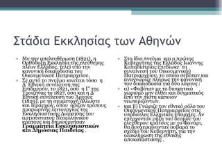 Στάδια Εκκλησίας των Αθηνών Με την απελευθέρωση (1821), η Ορθόδοξη Εκκλησία της ελεύθερης πλέον Ελλάδος, τελεί υπό την κανονική δικαιοδοσία του Οικουμενικού Πατριαρχείου.  Σε αυτό το πνεύμα κινείται τόσο  η Α' Εθνική συνέλευση της Επιδαύρου, το 1821, όσο  η Γ' της Τροιζήνας το 1827, όσο και η Δ' Εθνική συνέλευση του Άργους (1829), με τη συμμετοχή άλλωστε και Ιεραρχών, όπου  όριζαν τρόπους προσωρινής λειτουργίας της Εκκλησιαστικής Διοίκησης του αρτισύστατου Νεοελληνικού κράτους και δημιούργησαν  Γραμματεία Εκκλησιαστικών και Δημόσιας Παιδείας  . Στο ίδιο πνεύμα  και ο πρώτος Κυβερνήτης της Ελλάδος Ιωάννης Καποδίστριας επεδίωκε  τη συναίνεση του Οικουμενικού Πατριαρχείου, το οποίο σεβόταν και αναγνώριζε πλήρως την κανονική του δικαιοδοσία για δύο λόγους : α) «Φοβόταν με το διοικητικό χωρισμό μην έλθει και δογματικός από την πίστη κάποιον νεωτεριζόντων.   και β) Γνώριζε τον εθνικό ρόλο του Οικουμενικού Πατριαρχείου στις υπόδουλες Ελληνικές επαρχίες. Αν επέρχονταν ρήξη του δεσμού του ελεύθερου κράτους με το Φανάρι, θα δυσχεραίνονταν σοβαρά το σχέδιο του Κυβερνήτη, για την ολοκλήρωση της εθνικής αποκατάστασης . 