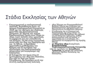 Στάδια Εκκλησίας των Αθηνών Επιγραμματικά η εκκλησιαστική πολιτική  Καποδίστρια ήταν: α) Διόρισε Εκκλησιαστική Επιτροπή το 1828 για την εξέταση και ιδιαίτερη φροντίδα στα Εκκλησιαστικά ζητήματα. β) Ίδρυσε την πρώτη Εκκλησιαστική Σχολή στον Πόρο το 1830, γιατί πίστευε στην αποστολή, τη μόρφωση και την εκπαίδευση του Κλήρου, ότι θα είναι ευεργετική εκτός από την ίδια την Εκκλησία και για  το Έθνος. γ) Κατέβαλε  προσπάθεια μισθοδοσίας του Κλήρου και δ) συνέβαλε την αξιοποίηση της Εκκλησιαστικής περιουσίας για λογαριασμό της Εκκλησίας  Η δολοφονία του όμως στις 27 Σεπτεμβρίου του 1831 στο Ναύπλιο, έξω από το Ναό του Αγίου Σπυρίδωνος, θα διακόψει αυτή την συνετή εκκλησιαστική πολιτική.  1833 Έλευση του Ρωμαιοκαθολικού Βασιλιά Όθωνα και ανάληψη των Εκκλησιαστικών ζητημάτων από τον Προτεστάντη Αντιβασιλέα Μάουερ. Ο σεβασμός για το Οικουμενικό Πατριαρχείο, όχι μόνο έπαψε να υπάρχει, αλλά θεωρήθηκε και εχθρικό για τα Ελληνικά πράγματα, καθώς καλλιεργούταν από το παλάτι, η καχυποψία και η αντίληψη, ότι εξυπηρετεί τα συμφέροντα της Υψηλής Πύλης.  27 Μαρτίου 1833  Συγκρότηση  Κληρικολαϊκής Νομοπαρασκευαστικής Επιτροπής υπό την προεδρία του  Σπυρίδωνα   Τρικούπη , με σκοπό την εκπόνηση οριστικού σχεδίου διοίκησης της Εκκλησίας . 