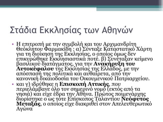 Στάδια Εκκλησίας των Αθηνών Η επιτροπή με την συμβολή και του Αρχιμανδρίτη Θεόκλητου Φαρμακίδη : α) Σύνταξε Καταστατικό Χάρτη για τη διοίκηση της Εκκλησίας, ο οποίος όμως δεν επικυρώθηκε Εκκλησιαστικά ποτέ. β) Συνέταξαν κείμενο βασιλικού διατάγματος, για την  Ανακήρυξη του Αυτοκέφαλου  της Εκκλησίας της Ελλάδος, με την απόσπασή της πολιτικά και αυθαίρετα, από την κανονική δικαιοδοσία του Οικουμενικού Πατριαρχείου.  και γ) ιδρύθηκε η  Επισκοπή Αττικής , που περιελάμβανε όλο τον σημερινό νομό (εκτός από τα νησιά) και είχε έδρα την Αθήνα. Πρώτος ποιμενάρχης διορίστηκε ο ως τότε Επίσκοπος Ταλαντίου  Νεόφυτος Μεταξάς , ο οποίος είχε διακριθεί στον Απελευθερωτικό Αγώνα  