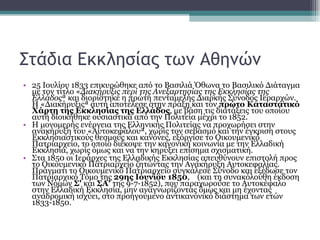 Στάδια Εκκλησίας των Αθηνών 25 Ιουλίου 1833 επικυρώθηκε από το Βασιλιά Όθωνα το Βασιλικό Διάταγμα με τον τίτλο « Διακήρυξις περί της Ανεξαρτησίας της Εκκλησίας της Ελλάδος » και διορίστηκε η πρώτη πενταμελής Διαρκής Σύνοδος Ιεραρχών. Η «Διακήρυξις» αυτή αποτέλεσε στην πράξη και τον  πρώτο Καταστατικό Χάρτη της Εκκλησίας της Ελλάδος , με βάση τις διατάξεις του οποίου αυτή διοικήθηκε ουσιαστικά από την Πολιτεία μέχρι το 1852.  Η μονομερής ενέργεια της Ελληνικής Πολιτείας να προχωρήσει στην ανακήρυξη του «Αυτοκεφάλου», χωρίς τον σεβασμό και την έγκριση στους Εκκλησιαστικούς θεσμούς και κανόνες, εξόργισε το Οικουμενικό Πατριαρχείο, το οποίο διέκοψε την κανονική κοινωνία με την Ελλαδική Εκκλησία, χωρίς όμως και να την κηρύξει επίσημα σχισματική.  Στα 1850 οι Ιεράρχες της Ελλαδικής Εκκλησίας απευθύνουν επιστολή προς το Οικουμενικό Πατριαρχείο ζητώντας την Ανακήρυξη Αυτοκεφαλίας. Πράγματι το Οικουμενικό Πατριαρχείο συγκάλεσε Σύνοδο και εξέδωσε τον Πατριαρχικό Τόμο της  29ης Ιουνίου 1850 ,  (και τη συνακόλουθη έκδοση των Νόμων  Σ'  και  ΣΑ'  της 9-7-1852), που παραχωρούσε το Αυτοκέφαλο στην Ελλαδική Εκκλησία, μην αναγνωρίζοντας όμως και μη έχοντας αναδρομική ισχύει, στο προηγούμενο αντικανονικό διάστημα των ετών 1833-1850. 
