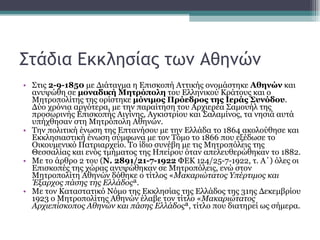 Στάδια Εκκλησίας των Αθηνών Στις  2-9-1850  με Διάταγμα η Επισκοπή Αττικής ονομάστηκε  Αθηνών  και ανυψώθη σε  μοναδική Μητρόπολη  του Ελληνικού Κράτους και ο Μητροπολίτης της ορίστηκε  μόνιμος Πρόεδρος της Ιεράς Συνόδου . Δύο χρόνια αργότερα, με την παραίτηση του Αρχιερέα Σαμουήλ της προσωρινής Επισκοπής Αιγίνης, Αγκιστρίου και Σαλαμίνος, τα νησιά αυτά υπήχθησαν στη Μητρόπολη Αθηνών. Την πολιτική ένωση της Επτανήσου με την Ελλάδα το 1864 ακολούθησε και Εκκλησιαστική ένωση σύμφωνα με τον Τόμο το 1866 που εξέδωσε το Οικουμενικό Πατριαρχείο. Το ίδιο συνέβη με τις Μητροπόλεις της Θεσσαλίας και ενός τμήματος της Ηπείρου όταν απελευθερώθηκαν το 1882.  Με το άρθρο 2 του ( Ν. 2891/21-7-1922  ΦΕΚ 124/25-7-1922, τ. Α΄) όλες οι Επισκοπές της χώρας ανυψώθηκαν σε Μητροπόλεις, ενώ στον Μητροπολίτη Αθηνών δόθηκε ο τίτλος « Μακαριώτατος Υπέρτιμος και Έξαρχος πάσης της Ελλάδος ».  Με τον Καταστατικό Νόμο της Εκκλησίας της Ελλάδος της 31ης Δεκεμβρίου 1923 ο Μητροπολίτης Αθηνών έλαβε τον τίτλο « Μακαριώτατος Αρχιεπίσκοπος Αθηνών και πάσης Ελλάδος », τίτλο που διατηρεί ως σήμερα. 