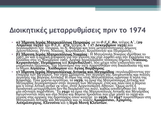 Διοικητικές μεταρρυθμίσεις πριν το 1974   α )   Ίδρυση Ιεράς Μητροπόλεως Πειραιώς   με το  Φ.Ε.Κ.  80 , τεύχος  Α΄ , ( 29 Απριλίου 1959)   και  Φ.Ε.Κ.  272 , τεύχος  Α΄  (  17 Δεκεμβρίου 1959 ) και περιλαμβάνει τον  Πειραιά, το Ν. Φάληρο και τους μεταγενέστερους Δήμους Δραπετσώνας, Ρέντη, Νίκαιας, Κορυδαλλού, Κερατσινίου και Περάματος . β )   Ίδρυση Ιεράς Μητροπόλεως Νικαίας  : Η Μητρόπολη Νικαίας ιδρύθηκε το 1967, αν και η αρχική απόφαση για την ίδρυση της είχε ληφθεί από την Εκκλησία της Ελλάδος στις 15 Νοεμβρίου 1965. Αρχικά περιελάμβανε τέσσερις δήμους ( Νίκαιας, Κερατσινίου, Περάματος  και  Κορυδαλλού ), που μέχρι τότε υπάγονταν στη μητρόπολη Πειραιώς. Τον Ιανουάριο του 1971 προστέθηκαν στη δικαιοδοσία της και οι δήμοι  Αιγάλεω , Χαϊδαρίου  και  Αγίας Βαρβάρας . γ)  Ίδρυση Ιεράς Μητροπόλεως Αττικής και Μεγαρίδος  :περιλαμβάνοντας την επαρχία των Μεγάρων, την νήσο Σαλαμίνα, την περιοχή της Λαυρεωτικής και πολλές περιοχές της Βόρειας Αττικής[ Η έδρα της νέας Μητροπόλεως ορίστηκε η πόλη της  Κηφισιάς. Τρία χρόνια αργότερα, το  1939 , τα όρια της Μητροπόλεως Αττικής και Μεγαρίδος περιορίστηκαν στην περιοχή των Μεγάρων, έτσι και πάλι όλη η βόρεια και η νότια Αττική ανήκε εκ νέου, στην Αρχιεπισκοπή Αθηνών. Όμως αυτή η διοικητική μεταρρύθμιση δεν θα διαρκέσει για πολύ, καθώς αποδείχθηκε ότι  ήταν μία σύντομη παρένθεση.  Το  1941  τα όρια της Μητροπόλεως Αττικής και Μεγαρίδος διευρύνονται πάλι και στα Νότια και Βόρεια προάστια που είχε χάσει το 1939 και γύρισε στις αρχικές της διαστάσεις όπου κατείχε  το  1936 . Το  1947  προστέθηκαν στη Μητρόπολη Αττικής και Μεγαρίδος και οι πόλεις  Αμαρούσιο, Αχαρνές, Ασπρόπυργος, Ελευσίνα  και η  Ιερά Μονή Κλειστών . 