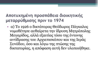 Αποτυχημένη προσπάθεια διοικητικής μεταρρύθμισης πριν το 1974 α) Το 1926 ο δικτάτορας Θεόδωρος Πάγκαλος νομοθέτησε αυθαίρετα την ίδρυση Μητρόπολης Μεγαρίδος, αλλά εξαιτίας τόσο της έντονης αντίδρασης του Αρχιεπισκόπου και της Ιεράς Συνόδου, όσο και λόγω της πτώσης της δικτατορίας, η απόφαση αυτή δεν υλοποιήθηκε.  