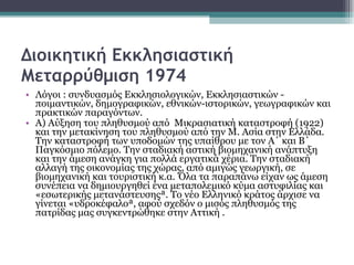 Διοικητική Εκκλησιαστική Μεταρρύθμιση 1974 Λόγοι : συνδυασμός Εκκλησιολογικών, Εκκλησιαστικών - ποιμαντικών, δημογραφικών, εθνικών-ιστορικών, γεωγραφικών και πρακτικών παραγόντων.  Α) Αύξηση του πληθυσμού από  Μικρασιατική καταστροφή (1922)  και την μετακίνηση του πληθυσμού από την Μ. Ασία στην Ελλάδα. Την καταστροφή των υποδομών της υπαίθρου με τον Α΄ και Β΄ Παγκόσμιο πόλεμο. Την σταδιακή αστική βιομηχανική ανάπτυξη και την άμεση ανάγκη για πολλά εργατικά χέρια. Την σταδιακή αλλαγή της οικονομίας της χώρας, από αμιγώς γεωργική, σε βιομηχανική και τουριστική κ.α. Όλα τα παραπάνω είχαν ως άμεση συνέπεια να δημιουργηθεί ένα μεταπολεμικό κύμα αστυφιλίας και «εσωτερικής μετανάστευσης». Το νέο Ελληνικό κράτος άρχισε να γίνεται «υδροκέφαλο», αφού σχεδόν ο μισός πληθυσμός της πατρίδας μας συγκεντρώθηκε στην Αττική . 