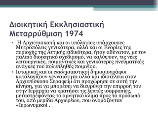 Διοικητική Εκκλησιαστική Μεταρρύθμιση 1974 Η Αρχιεπισκοπή και οι υπόλοιπες υπάρχουσες Μητροπόλεις γενικότερα, αλλά και οι Ενορίες της περιοχής της Αττικής ειδικότερα, ήταν αδύνατον, με τον παλαιό διοικητικό σχεδιασμό, να καλύψουν, τις νέες λειτουργικές, ποιμαντικές και γενικότερες πνευματικές ανάγκες του πολυπληθές ποιμνίου.  Ιστορικοί και οι εκκλησιαστικοί δημοσιογράφοι καταλογίζουν γενναιότητα αλλά και ιδιοτέλεια στον Αρχιεπίσκοπο Σεραφείμ ότι προχώρησε σε αυτή την κίνηση, για να μπορέσει να διευρύνει την επιρροή του στην Ιεραρχία να κρατήσει τις λεπτές ισορροπίες,  μεταστρέφοντας το αρνητικό κλίμα προς το πρόσωπό του, από μερίδα Αρχιερέων, που ονομάζονταν «Ιερωνυμικοί . 