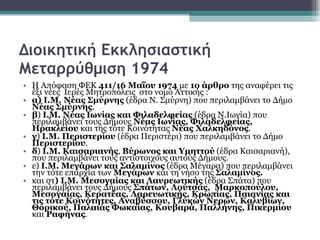 Διοικητική Εκκλησιαστική Μεταρρύθμιση 1974 Η Απόφαση ΦΕΚ  411/16 Μαΐου 1974  με  1ο άρθρο  της αναφέρει τις  έξι νέες  Ιερές Μητροπόλεις  στο νομό Αττικής :  α) Ι.Μ. Νέας Σμύρνης  (έδρα Ν. Σμύρνη) που περιλαμβάνει το Δήμο  Νέας Σμύρνης .  β )  Ι.Μ. Νέας Ιωνίας και Φιλαδελφείας  (έδρα Ν.Ιωνία) που περιλαμβάνει τους Δήμους  Νέας Ιωνίας, Φιλαδελφείας, Ηρακλείου  και της τότε Κοινότητας  Νέας Χαλκηδόνος .   γ )  Ι.Μ. Περιστερίου  (έδρα Περιστέρι) που περιλαμβάνει το Δήμο  Περιστερίου .  δ )  Ι.Μ. Καισαριανής ,  Βύρωνος και Υμηττού  (έδρα Καισαριανή), που περιλαμβάνει τους αντίστοιχους αυτούς Δήμους.  ε)  Ι.Μ. Μεγάρων και Σαλαμίνος  (έδρα Μέγαρα) που περιλαμβάνει την τότε επαρχία των  Μεγάρων  και τη νήσο της  Σαλαμίνος.   και στ ) Ι.Μ. Μεσογαίας και Λαυρεωτικής  (έδρα Σπάτα) που περιλαμβάνει τους Δήμους  Σπάτων, Λούτσας,  Μαρκοπούλου, Μεσογαίας, Κερατέας, Λαρευωτικής, Κρωπίας, Παιανίας και τις τότε Κοινότητες, Αναβύσσου, Γλυκών Νερών, Καλυβίων, Θορικού, Παλαιάς Φωκαίας, Κουβαρά, Παλλήνης, Πικερμίου  και  Ραφήνας . 
