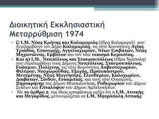 Διοικητική Εκκλησιαστική Μεταρρύθμιση 1974 ζ )  Ι.Μ. Νέας Κρήνης και Καλαμαριάς  (έδρα Καλαμαριά)  που περιλαμβάνει τον Δήμο  Καλαμαριάς , τις τότε Κοινότητες  Αγίας Τριάδος, Επανομής, Αγγελιοχωρίου, Νέων Επιβατών, Νέας Μηχανιώνας, Εμβόλου  και τον τότε  οικισμό Κερασέας.   Και η)   Ι.Μ.  Νεαπόλεως και Σταυρουπόλεως  (έδρα Νεάπολη) που περιλαμβάνει τους Δήμους  Νεαπόλεως, Σταυρουπόλεως, Ευόσμου. Πολίχνης , τις τότε Κοινότητες  Ασβεστοχωρίου, Φιλύρου, Νεοχωρούδας, Εξοχής, Ωραιοκάστρου, Μενεμένης. Νέας Μαγνησίας, Ελευθερίου, Καλοχωρίου, Διαβατών, Σίνδου, Ευκαρπίας , και τους τότε Οικισμούς,  Ξηροκρήνης  του Δήμου Θεσσαλονίκης,  Ροδοχωρίου  του Δήμου Συκέων και  Επταλόφου  του Δήμου Αμπελοκήπων.  Με  το άρθρο 2 , της ίδιας αποφάσεως ορίζει ότι η  Ι.Μ. Αττικής και Μεγαρίδος , μετονομάζεται σε  Ι.Μ. Μητρόπολη Αττικής 