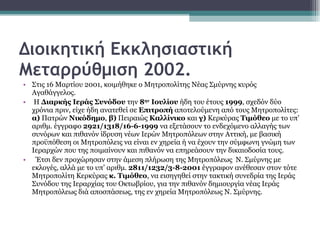 Διοικητική Εκκλησιαστική Μεταρρύθμιση 2002. Στις 16 Μαρτίου 2001, κοιμήθηκε ο Μητροπολίτης Νέας Σμύρνης κυρός Αγαθάγγελος. Η  Διαρκής Ιεράς Συνόδου  την  8 ην  Ιουλίου  ήδη του έτους  1999 , σχεδόν δύο χρόνια πριν, είχε ήδη ανατεθεί σε  Επιτροπή  αποτελούμενη από τους Μητροπολίτες:  α)  Πατρών  Νικόδημο ,  β)  Πειραιώς  Καλλίνικο  και  γ)  Κερκύρας  Τιμόθεο  με το υπ’ αριθμ. έγγραφο  2921/1318/16-6-1999  να εξετάσουν το ενδεχόμενο αλλαγής των συνόρων και πιθανόν ίδρυση νέων Ιερών Μητροπόλεων στην Αττική, με βασική προϋπόθεση οι Μητροπόλεις να είναι εν χηρεία ή να έχουν την σύμφωνη γνώμη των Ιεραρχών που της ποιμαίνουν και πιθανόν να επηρεάσουν την δικαιοδοσία τους. Έτσι δεν προχώρησαν στην άμεση πλήρωση της Μητροπόλεως  Ν. Σμύρνης με εκλογές, αλλά με το υπ’ αριθμ.  2811/1232/3-8-2001  έγγραφον ανέθεσαν στον τότε  Μητροπολίτη Κερκύρας  κ. Τιμόθεο , να εισηγηθεί στην τακτική συνεδρία της Ιεράς Συνόδου της Ιεραρχίας του Οκτωβρίου, για την πιθανόν δημιουργία νέας Ιεράς Μητροπόλεως διά αποσπάσεως, της εν χηρεία Μητροπόλεως Ν. Σμύρνης.  