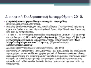 Διοικητική Εκκλησιαστική Μεταρρύθμιση 2010. (1936)Ίδρυση Μητροπόλεως Αττικής και Μεγαρίδος ΜΗΤΡΟΠΟΛΙΤΕΣ ΑΤΤΙΚΗΣ & ΜΕΓΑΡΙΔΟΣ : Ιάκωβος  (Βαβανάτσος )1936-1967. και Νικόδημος (Γκατζιρούλης) 1967-1974. έχασε τον Θρόνο του, γιατί είχε εκλεγεί από Αριστείδην Σύνοδο, και ήταν ένας από τους 12 Μητροπολίτες. Το 1974 η Ι. Μ. Αττικής και Μεγαρίδος τριχοτομήθηκε  (ΦΕΚ 134/16-05-1974)  και προέκυψαν:  α)  Η  Ιερά Μητρόπολη Αττικής ,  (έδρα  Κηφισιά)  β)   Ιερά Μητρόπολη Μεσογαίας και Λαυρεωτικής ,  (έδρα τα Σπάτα)  γ)   Ιερά Μητρόπολη   Μεγάρων και Σαλαμίνος ,  (έδρα τα Μέγαρα). ΜΗΤΡΟΠΟΛΙΤΕΣ  ΑΤΤΙΚΗΣ :  Δωρόθεος (Γιανναρόπουλος) (από Καστορίας) 1974-1992 Παντελεήμων (Μπεζενίτης) (από Ζακύνθου) 1994-2004 αυτός δεν ολοκλήρωσε την Αρχιερατεία του, καθώς κατηγορίες για σκάνδαλα οικονομικής και ηθικής φύσεως, ανάγκασε την Εκκλησία να τον καταδικάσει αρχικώς στην αργία και εν συνεχεία σε καθαίρεση στην τάξη των μοναχών καταδικάστηκε σε επταετή κάθειρξη από το Πενταμελές Εφετείο Κακουργημάτων, με την κατηγορία της υπεξαίρεσης. 